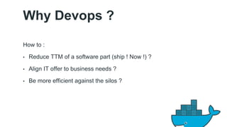 Why Devops ? 
How to : 
• Reduce TTM of a software part (ship ! Now !) ? 
• Align IT offer to business needs ? 
• Be more efficient against the silos ? 
13 
 