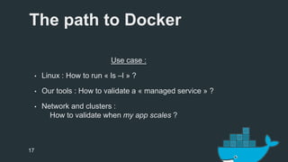 The path to Docker 
17 
Use case : 
• Linux : How to run « ls –l » ? 
• Our tools : How to validate a « managed service » ? 
• Network and clusters : 
How to validate when my app scales ? 
 