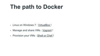 The path to Docker 
• Linux on Windows 7 : VirtualBox ! 
• Manage and share VMs : Vagrant ! 
• Provision your VMs : Shell or Chef ! 
 