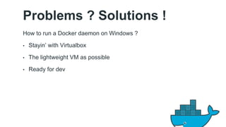 Problems ? Solutions ! 
How to run a Docker daemon on Windows ? 
• Stayin’ with Virtualbox 
• The lightweight VM as possible 
• Ready for dev 
 