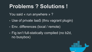 Problems ? Solutions ! 
You said « run anywhere » ? 
• Use of private IaaS (thru vagrant plugin) 
• Env. differences (local / remote) 
• Fig isn’t full-statically compiled (no b2d, 
no busybox) 
 