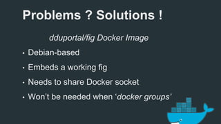 Problems ? Solutions ! 
dduportal/fig Docker Image 
• Debian-based 
• Embeds a working fig 
• Needs to share Docker socket 
• Won’t be needed when ‘docker groups’ 
 
