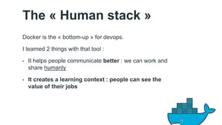 The « Human stack » 
Docker is the « bottom-up » for devops. 
I learned 2 things with that tool : 
• It helps people communicate better : we can work and 
share humanly 
• It creates a learning context : people can see the 
value of their jobs 
 