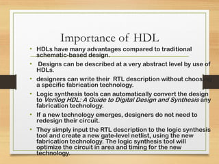 Importance of HDL
• HDLs have many advantages compared to traditional
schematic-based design.
• Designs can be described at a very abstract level by use of
HDLs.
• designers can write their RTL description without choosing
a specific fabrication technology.
• Logic synthesis tools can automatically convert the design
to Verilog HDL: A Guide to Digital Design and Synthesis any
fabrication technology.
• If a new technology emerges, designers do not need to
redesign their circuit.
• They simply input the RTL description to the logic synthesis
tool and create a new gate-level netlist, using the new
fabrication technology. The logic synthesis tool will
optimize the circuit in area and timing for the new
technology.
 