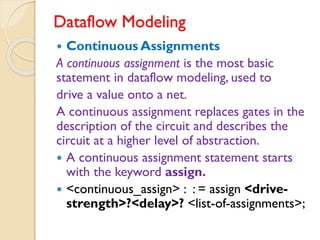 Dataflow Modeling
 Continuous Assignments
A continuous assignment is the most basic
statement in dataflow modeling, used to
drive a value onto a net.
A continuous assignment replaces gates in the
description of the circuit and describes the
circuit at a higher level of abstraction.
 A continuous assignment statement starts
with the keyword assign.
 <continuous_assign> : : = assign <drive-
strength>?<delay>? <list-of-assignments>;
 
