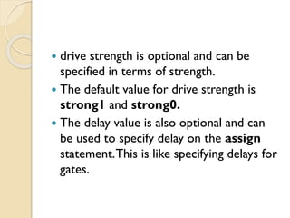  drive strength is optional and can be
specified in terms of strength.
 The default value for drive strength is
strong1 and strong0.
 The delay value is also optional and can
be used to specify delay on the assign
statement.This is like specifying delays for
gates.
 