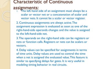 Characteristic of Continuous
assignments:
1. The left hand side of an assignment must always be a
scalar or vector net or a concatenation of scalar and
vector nets. It cannot be a scalar or vector register.
2. Continuous assignments are always active.The
assignment expression is evaluated as soon as one of the
right-hand-side operands changes and the value is assigned
to the left-hand-side net.
3.The operands on the right-hand side can be registers or
nets or function calls. Registers or nets can be scalars or
vectors.
4. Delay values can be specified for assignments in terms
of time units. Delay values are used to control the time
when a net is assigned the evaluated value.This feature is
similar to specifying delays for gates. It is very useful in
modeling timing behavior in real circuits.
 