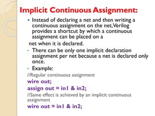 Implicit Continuous Assignment:
 Instead of declaring a net and then writing a
continuous assignment on the net,Verilog
provides a shortcut by which a continuous
assignment can be placed on a
net when it is declared.
• There can be only one implicit declaration
assignment per net because a net is declared only
once.
• Example:
//Regular continuous assignment
wire out;
assign out = in1 & in2;
//Same effect is achieved by an implicit continuous
assignment
wire out = in1 & in2;
 
