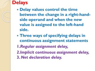 Delays
 Delay values control the time
between the change in a right-hand-
side operand and when the new
value is assigned to the left-hand
side.
 Three ways of specifying delays in
continuous assignment statements
1.Regular assignment delay,
2.Implicit continuous assignment delay,
3. Net declaration delay.
 
