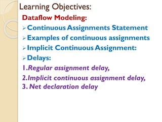 Learning Objectives:
Dataflow Modeling:
➢Continuous Assignments Statement
➢Examples of continuous assignments
➢Implicit Continuous Assignment:
➢Delays:
1.Regular assignment delay,
2.Implicit continuous assignment delay,
3. Net declaration delay
 