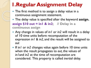 1.Regular Assignment Delay
 The first method is to assign a delay value in a
continuous assignment statement.
 The delay value is specified after the keyword assign.
assign $10 out = in1 & in2; // Delay in a
continuous assign
 Any change in values of in1 or in2 will result in a delay
of 10 time units before recomputation of the
expression in1 & in2, and the result will be assigned to
out
 If in1 or in2 changes value again before 10 time units
when the result propagates to out, the values of
in1and in2 at the time of recomputation are
considered. This property is called inertial delay.
 