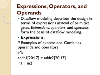 Expressions, Operators, and
Operands
 Dataflow modeling describes the design in
terms of expressions instead of primitive
gates. Expressions, operators, and operands
form the basis of dataflow modeling.
 Expressions:
// Examples of expressions. Combines
operands and operators
a^b
addr1[20:17] + addr2[20:17]
in1 1 in2
 