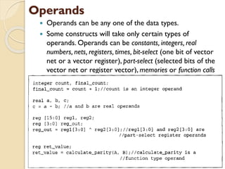 Operands
 Operands can be any one of the data types.
 Some constructs will take only certain types of
operands. Operands can be constants, integers, real
numbers, nets, registers, times, bit-select (one bit of vector
net or a vector register), part-select (selected bits of the
vector net or register vector), memories or function calls
 
