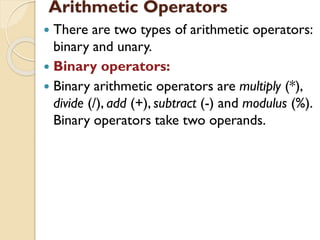 Arithmetic Operators
 There are two types of arithmetic operators:
binary and unary.
 Binary operators:
 Binary arithmetic operators are multiply (*),
divide (/), add (+), subtract (-) and modulus (%).
Binary operators take two operands.
 