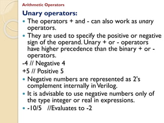 Unary operators:
 The operators + and - can also work as unary
operators.
 They are used to specify the positive or negative
sign of the operand. Unary + or - operators
have higher precedence than the binary + or -
operators.
-4 // Negative 4
+5 // Positive 5
 Negative numbers are represented as 2's
complement internally inVerilog.
 It is advisable to use negative numbers only of
the type integer or real in expressions.
 -10/5 //Evaluates to -2
Arithmetic Operators
 
