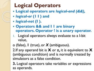  Logical operators are logical-and (&&),
 logical-or (1 I ) and
 logical-not (I ).
 Operators && and I 1 are binary
operators. Operator ! is a unary operator.
1. Logical operators always evaluate to a l-bit
value,
o (false), 1 (true), or X (ambiguous).
2.If any operand bit is X or z, it is equivalent to X
(ambiguous condition) and is normally treated by
simulators as a false condition.
3. Logical operators take variables or expressions
as operands.
Logical Operators
 