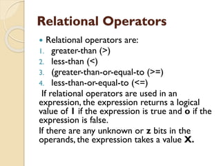 Relational Operators
 Relational operators are:
1. greater-than (>)
2. less-than (<)
3. (greater-than-or-equal-to (>=)
4. less-than-or-equal-to (<=)
If relational operators are used in an
expression, the expression returns a logical
value of 1 if the expression is true and o if the
expression is false.
If there are any unknown or z bits in the
operands, the expression takes a value X.
 