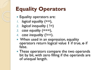 Equality Operators
 Equality operators are:
1. logical equality (==),
2. logical inequality ( !=)
3. case equality (===),
4. case inequality (!==).
 When used in an expression, equality
operators return logical value 1 if true, o if
false.
 These operators compare the two operands
bit by bit, with zero filling if the operands are
of unequal length.
 