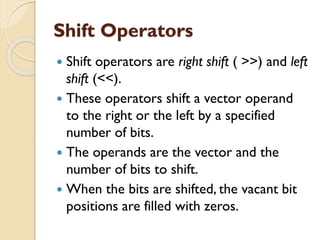 Shift Operators
 Shift operators are right shift ( >>) and left
shift (<<).
 These operators shift a vector operand
to the right or the left by a specified
number of bits.
 The operands are the vector and the
number of bits to shift.
 When the bits are shifted, the vacant bit
positions are filled with zeros.
 