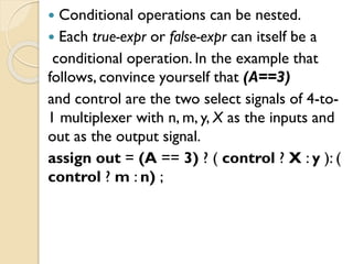  Conditional operations can be nested.
 Each true-expr or false-expr can itself be a
conditional operation. In the example that
follows, convince yourself that (A==3)
and control are the two select signals of 4-to-
1 multiplexer with n, m, y, X as the inputs and
out as the output signal.
assign out = (A == 3) ? ( control ? X : y ): (
control ? m : n) ;
 