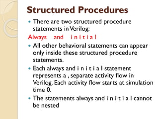 Structured Procedures
 There are two structured procedure
statements inVerilog:
Always and i n i t i a l
 All other behavioral statements can appear
only inside these structured procedure
statements.
 Each always and i n i t i a l statement
represents a , separate activity flow in
Verilog. Each activity flow starts at simulation
time 0.
 The statements always and i n i t i a l cannot
be nested
 
