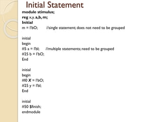 Initial Statement
module stimulus;
reg x,y, a,b, m;
Initial
m = l’bO; //single statement; does not need to be grouped
initial
begin
#5 a = l'bl; //multiple statements; need to be grouped
#25 b = l’bO;
End
initial
begin
#l0 X = l’bO;
#25 y = l'bl;
End
initial
#50 $finish;
endmodule
 
