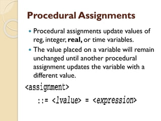 Procedural Assignments
 Procedural assignments update values of
reg, integer, real, or time variables.
 The value placed on a variable will remain
unchanged until another procedural
assignment updates the variable with a
different value.
 