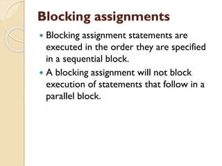 Blocking assignments
 Blocking assignment statements are
executed in the order they are specified
in a sequential block.
 A blocking assignment will not block
execution of statements that follow in a
parallel block.
 