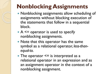 Nonblocking Assignments
 Nonblocking assignments allow scheduling of
assignments without blocking execution of
the statements that follow in a sequential
block.
 A <= operator is used to specify
nonblocking assignments.
 Note that this operator has the same
symbol as a relational operator, less-than-
equal-to.
 The operator <= is interpreted as a
relational operator in an expression and as
an assignment operator in the context of a
nonblocking assignment.
 
