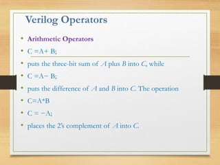 Verilog Operators
• Arithmetic Operators
• C =A+ B;
• puts the three-bit sum of A plus B into C, while
• C =A− B;
• puts the difference of A and B into C. The operation
• C=A*B
• C = −A;
• places the 2’s complement of A into C.
 