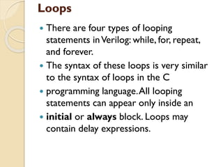 Loops
 There are four types of looping
statements inVerilog: while, for, repeat,
and forever.
 The syntax of these loops is very similar
to the syntax of loops in the C
 programming language.All looping
statements can appear only inside an
 initial or always block. Loops may
contain delay expressions.
 