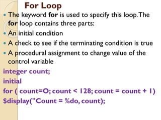 For Loop
 The keyword for is used to specify this loop.The
for loop contains three parts:
 An initial condition
 A check to see if the terminating condition is true
 A procedural assignment to change value of the
control variable
integer count;
initial
for ( count=O; count < 128; count = count + 1)
$display("Count = %do, count);
 