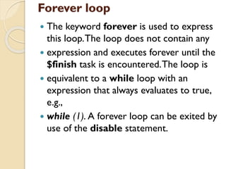 Forever loop
 The keyword forever is used to express
this loop.The loop does not contain any
 expression and executes forever until the
$finish task is encountered.The loop is
 equivalent to a while loop with an
expression that always evaluates to true,
e.g.,
 while (1). A forever loop can be exited by
use of the disable statement.
 