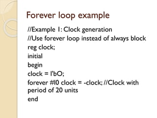 Forever loop example
//Example 1: Clock generation
//Use forever loop instead of always block
reg clock;
initial
begin
clock = l'bO;
forever #l0 clock = -clock; //Clock with
period of 20 units
end
 