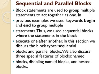 Sequential and Parallel Blocks
 Block statements are used to group multiple
statements to act together as one. In
 previous examples we used keywords begin
and end to group multiple
 statements.Thus, we used sequential blocks
where the statements in the block
 execute one after another. In this section we
discuss the block types: sequential
 blocks and parallel blocks.We also discuss
three special features of blocks: named
 blocks, disabling named blocks, and nested
blocks.
 