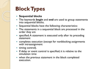 BlockTypes
 Sequential blocks
 The keywords begin and end are used to group statements
into sequential blocks.
 Sequential blocks have the following characteristics:
 The statements in a sequential block are processed in the
order they are
 specified.A statement is executed only after its preceding
statement
 completes execution (except for nonblocking assignments
with intraassignment
 timing control).
 If delay or event control is specified, it is relative to the
simulation time
 when the previous statement in the block completed
execution.
 