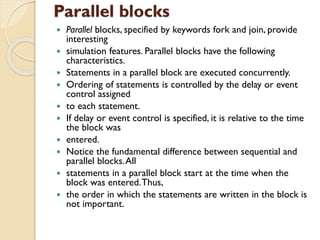 Parallel blocks
 Parallel blocks, specified by keywords fork and join, provide
interesting
 simulation features. Parallel blocks have the following
characteristics.
 Statements in a parallel block are executed concurrently.
 Ordering of statements is controlled by the delay or event
control assigned
 to each statement.
 If delay or event control is specified, it is relative to the time
the block was
 entered.
 Notice the fundamental difference between sequential and
parallel blocks.All
 statements in a parallel block start at the time when the
block was entered.Thus,
 the order in which the statements are written in the block is
not important.
 