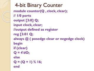4-bit Binary Counter
module counter(Q , clock, clear);
// 1/0 ports
output [3:0] Q;
input clock, clear;
//output defined as register
reg [3:01 Q;
always @ ( posedge clear or negedge clock)
begin
if (clear)
Q = 4'dO;
else
Q = (Q + 1) % 16;
end
 