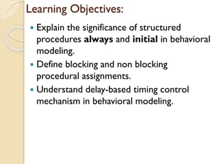 Learning Objectives:
 Explain the significance of structured
procedures always and initial in behavioral
modeling.
 Define blocking and non blocking
procedural assignments.
 Understand delay-based timing control
mechanism in behavioral modeling.
 