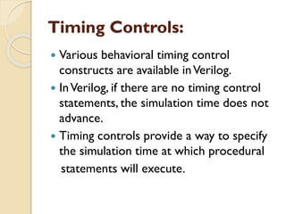 Timing Controls:
 Various behavioral timing control
constructs are available inVerilog.
 InVerilog, if there are no timing control
statements, the simulation time does not
advance.
 Timing controls provide a way to specify
the simulation time at which procedural
statements will execute.
 