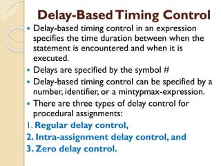 Delay-BasedTiming Control
 Delay-based timing control in an expression
specifies the time duration between when the
statement is encountered and when it is
executed.
 Delays are specified by the symbol #
 Delay-based timing control can be specified by a
number, identifier, or a mintypmax-expression.
 There are three types of delay control for
procedural assignments:
1. Regular delay control,
2. Intra-assignment delay control, and
3. Zero delay control.
 