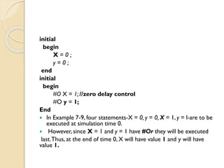 initial
begin
X = 0 ;
y = 0 ;
end
initial
begin
#O X = 1; //zero delay control
#O y = 1;
End
 In Example 7-9, four statements-X = 0, y = 0, X = 1, y = l-are to be
executed at simulation time 0.
 However, since X = 1 and y = 1 have #Or they will be executed
last.Thus, at the end of time 0, X will have value 1 and y will have
value 1.
 