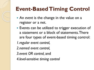 Event-BasedTiming Control
 An event is the change in the value on a
register or a net.
 Events can be utilized to trigger execution of
a statement or a block of statements.There
are four types of event-based timing control:
1.regular event control,
2.named event control,
3.event OR control, and
4.level-sensitive timing control
 