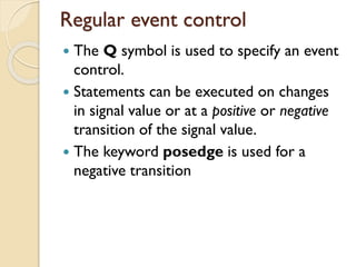 Regular event control
 The Q symbol is used to specify an event
control.
 Statements can be executed on changes
in signal value or at a positive or negative
transition of the signal value.
 The keyword posedge is used for a
negative transition
 