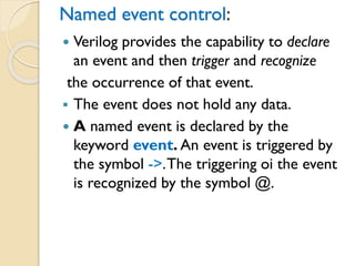 Named event control:
 Verilog provides the capability to declare
an event and then trigger and recognize
the occurrence of that event.
▪ The event does not hold any data.
 A named event is declared by the
keyword event. An event is triggered by
the symbol ->.The triggering oi the event
is recognized by the symbol @.
 