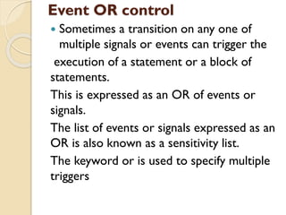 Event OR control
 Sometimes a transition on any one of
multiple signals or events can trigger the
execution of a statement or a block of
statements.
This is expressed as an OR of events or
signals.
The list of events or signals expressed as an
OR is also known as a sensitivity list.
The keyword or is used to specify multiple
triggers
 