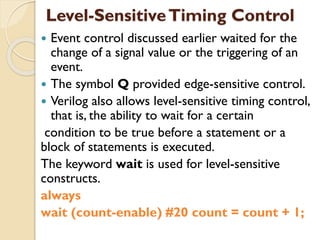 Level-SensitiveTiming Control
 Event control discussed earlier waited for the
change of a signal value or the triggering of an
event.
 The symbol Q provided edge-sensitive control.
 Verilog also allows level-sensitive timing control,
that is, the ability to wait for a certain
condition to be true before a statement or a
block of statements is executed.
The keyword wait is used for level-sensitive
constructs.
always
wait (count-enable) #20 count = count + 1;
 