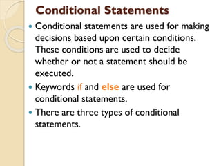 Conditional Statements
 Conditional statements are used for making
decisions based upon certain conditions.
These conditions are used to decide
whether or not a statement should be
executed.
 Keywords if and else are used for
conditional statements.
 There are three types of conditional
statements.
 