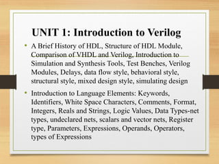 UNIT 1: Introduction to Verilog
• A Brief History of HDL, Structure of HDL Module,
Comparison of VHDL and Verilog, Introduction to
Simulation and Synthesis Tools, Test Benches, Verilog
Modules, Delays, data flow style, behavioral style,
structural style, mixed design style, simulating design
• Introduction to Language Elements: Keywords,
Identifiers, White Space Characters, Comments, Format,
Integers, Reals and Strings, Logic Values, Data Types-net
types, undeclared nets, scalars and vector nets, Register
type, Parameters, Expressions, Operands, Operators,
types of Expressions
 