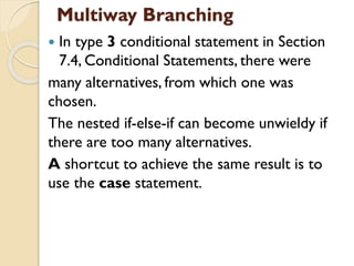 Multiway Branching
 In type 3 conditional statement in Section
7.4, Conditional Statements, there were
many alternatives, from which one was
chosen.
The nested if-else-if can become unwieldy if
there are too many alternatives.
A shortcut to achieve the same result is to
use the case statement.
 